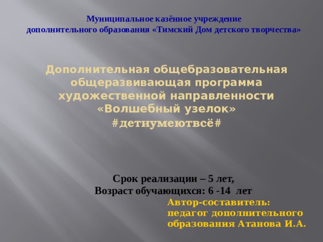  Муниципальное казённое учреждение дополнительного образования «Тимский Дом детского творчества»  Дополнительная общебразовательная общеразвивающая программа  художественной направленности  «Волшебный узелок»  #детиумеютвсё#    Срок реализации – 5 лет, Возраст обучающихся: 6 -14 лет Автор-составитель: педагог дополнительного образования Атанова И.А. 