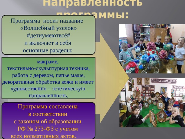 Направленность программы: Программа носит название «Волшебный узелок»  #детиумеютвсё# и включает в себя основные разделы: макраме, текстильно-скульптурная техника,  работа с деревом, папье маше, декоративная обработка кожи и имеет художественно – эстетическую направленность. Программа составлена в соответствии с законом об образовании РФ № 273-ФЗ с учетом всех нормативных актов.   