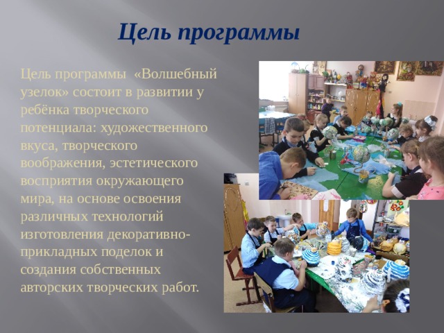 Цель программы Цель программы «Волшебный узелок» состоит в развитии у ребёнка творческого потенциала: художественного вкуса, творческого воображения, эстетического восприятия окружающего мира, на основе освоения различных технологий изготовления декоративно-прикладных поделок и создания собственных авторских творческих работ. 