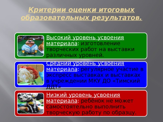 Критерии оценки итоговых образовательных результатов.   Высокий уровень усвоения материала : изготовление творческих работ на выставки различных уровней. Средний уровень усвоения материала : регулярное участие в экспресс выставках и выставках в учреждении МКУ ДО «Тимский ДДТ» Низкий уровень усвоения материала : ребёнок не может самостоятельно выполнить творческую работу по образцу. 