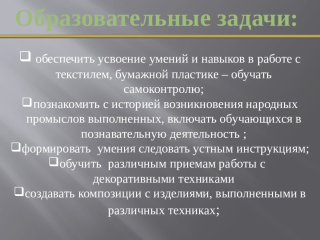 Образовательные задачи:  обеспечить усвоение умений и навыков в работе с текстилем, бумажной пластике – обучать самоконтролю; познакомить с историей возникновения народных промыслов выполненных, включать обучающихся в познавательную деятельность ; формировать  умения следовать устным инструкциям; обучить  различным приемам работы с декоративными техниками создавать композиции с изделиями, выполненными в различных техниках ;  