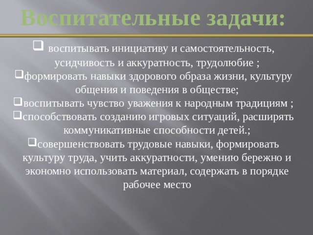 Воспитательные задачи:  воспитывать инициативу и самостоятельность, усидчивость и аккуратность, трудолюбие ; формировать навыки здорового образа жизни, культуру общения и поведения в обществе; воспитывать чувство уважения к народным традициям ; способствовать созданию игровых ситуаций, расширять коммуникативные способности детей.; совершенствовать трудовые навыки, формировать культуру труда, учить аккуратности, умению бережно и экономно использовать материал, содержать в порядке рабочее место  