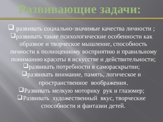 Развивающие задачи:  развивать социально-значимые качества личности ; развивать такие психологические особенности как образное и творческое мышление, способность личности к полноценному восприятию и правильному пониманию красоты в искусстве и действительности; развивать потребности в самораскрытии; развивать внимание, память, логическое и пространственное  воображения . Развивать мелкую моторику  рук и глазомер; Развивать  художественный  вкус, творческие способности и фантазии детей.  