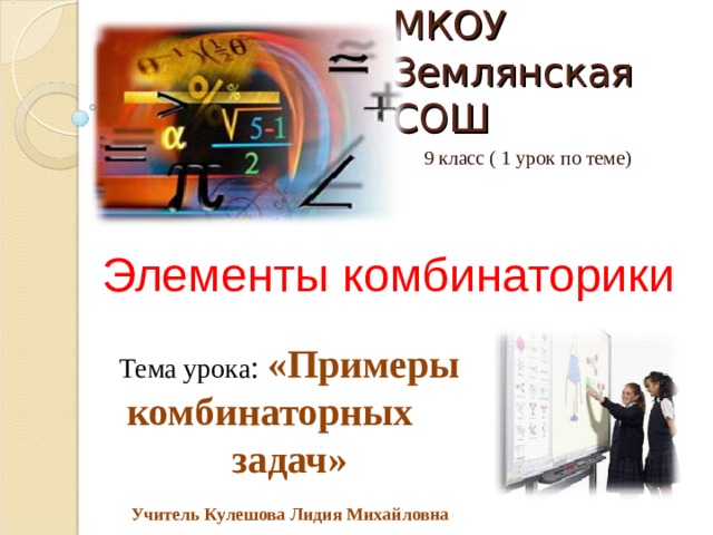 МКОУ Землянская СОШ 9 класс ( 1 урок по теме) Элементы комбинаторики Тема урока : «Примеры комбинаторных задач»  Учитель Кулешова Лидия Михайловна Тема урока: «Примеры комбинаторных вариантов»  