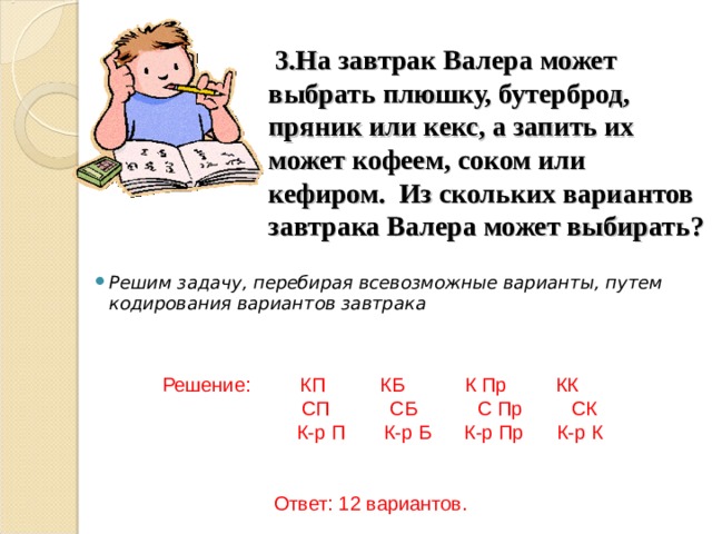      3.На завтрак Валера может выбрать плюшку, бутерброд, пряник или кекс, а запить их может кофеем, соком или кефиром. Из скольких вариантов завтрака Валера может выбирать?   Решим задачу, перебирая всевозможные варианты, путем кодирования вариантов завтрака   Решение: КП КБ К Пр КК  СП СБ С Пр СК  К-р П К-р Б К-р Пр К-р К Ответ: 12 вариантов. 