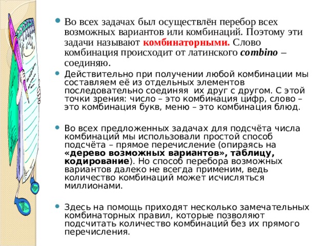 Во всех задачах был осуществлён перебор всех возможных вариантов или комбинаций. Поэтому эти задачи называют комбинаторными.  Слово комбинация происходит от латинского combino  – соединяю. Действительно при получении любой комбинации мы составляем её из отдельных элементов последовательно соединяя их друг с другом. С этой точки зрения: число – это комбинация цифр, слово – это комбинация букв, меню – это комбинация блюд.  Во всех предложенных задачах для подсчёта числа комбинаций мы использовали простой способ подсчёта – прямое перечисление (опираясь на «дерево возможных вариантов», таблицу, кодирование ). Но способ перебора возможных вариантов далеко не всегда применим, ведь количество комбинаций может исчисляться миллионами.  Здесь на помощь приходят несколько замечательных комбинаторных правил, которые позволяют подсчитать количество комбинаций без их прямого перечисления.   