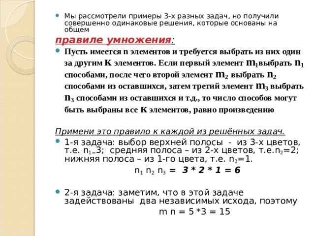 Мы рассмотрели примеры 3-х разных задач, но получили совершенно одинаковые решения, которые основаны на общем правиле умножения : Пусть имеется n элементов и требуется выбрать из них один за другим к элементов. Если первый элемент m 1 выбрать n 1 способами, после чего второй элемент m 2  выбрать n 2 способами из оставшихся, затем третий элемент m 3 выбрать n 3 способами из оставшихся и т.д., то число способов могут быть выбраны все  к элементов, равно произведению  Примени это правило к каждой из решённых задач. 1-я задача: выбор верхней полосы - из 3-х цветов, т.е. n 1= 3; средняя полоса – из 2-х цветов, т.е. n 2 =2; нижняя полоса – из 1-го цвета, т.е. n 3 =1.     n 1 n 2 n 3 = 3 * 2 * 1 = 6 2-я задача: заметим, что в этой задаче задействованы два независимых исхода, поэтому  m  n = 5 *3 = 15 