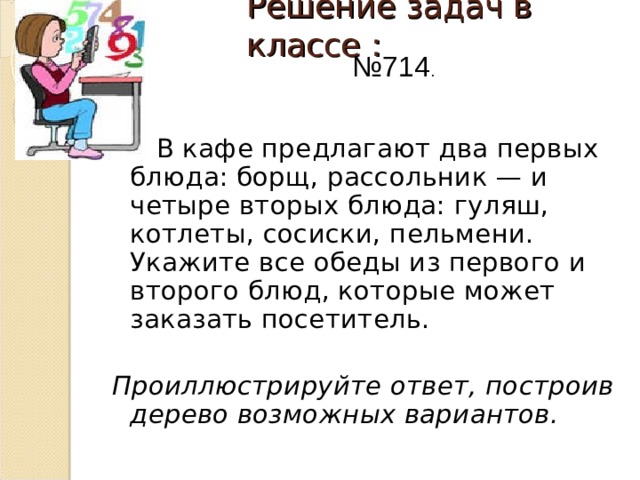 Решение задач в классе :   № 714 .   В кафе предлагают два первых блюда: борщ, рассольник — и четыре вторых блюда: гуляш, котлеты, сосиски, пельмени. Укажите все обеды из первого и второго блюд, которые может заказать посетитель.  Проиллюстрируйте ответ, построив дерево возможных вариантов.  