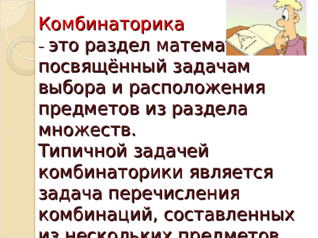 Комбинаторика   – это раздел математики, посвящённый задачам выбора и расположения предметов из раздела множеств.  Типичной задачей комбинаторики является задача перечисления комбинаций, составленных из нескольких предметов.   