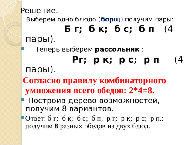 Решение.  Выберем одно блюдо ( борщ ) получим пары:  Б г; б к; б с; б п (4 пары).  Теперь выберем рассольник :  Рг; р к; р с; р п (4 пары).  Согласно правилу комбинаторного умножения всего обедов: 2*4=8.  Построив дерево возможностей, получим 8 вариантов. Ответ: б г; б к; б с; б п; р г; р к; р с; р п.; получим 8 разных обедов из двух блюд.  