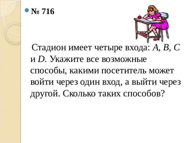 № 716   Стадион имеет четыре входа: А, В, С и D . Укажите все возможные способы, какими посетитель может войти через один вход, а выйти через другой. Сколько таких способов?   