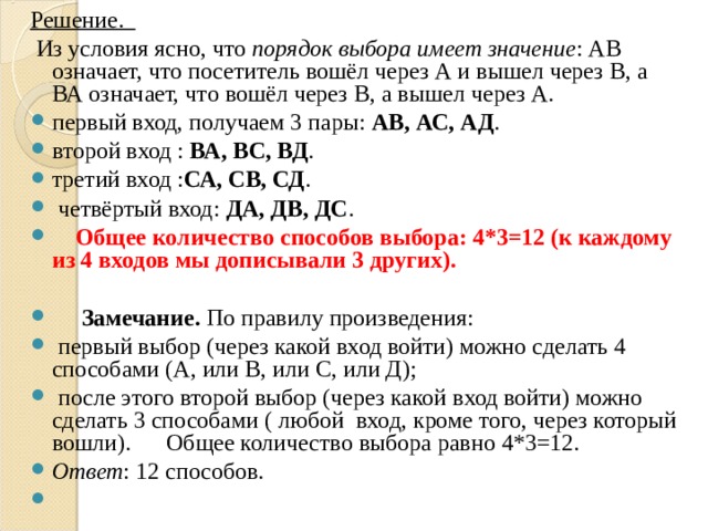 Решение.  Из условия ясно, что порядок выбора имеет значение : АВ означает, что посетитель вошёл через А и вышел через В, а ВА означает, что вошёл через В, а вышел через А. первый вход, получаем 3 пары: АВ, АС, АД . второй вход : ВА, ВС, ВД . третий вход : СА, СВ, СД .  четвёртый вход: ДА, ДВ, ДС .  Общее количество способов выбора: 4*3=12 (к каждому из 4 входов мы дописывали 3 других).   Замечание. По правилу произведения:  первый выбор (через какой вход войти) можно сделать 4 способами (А, или В, или С, или Д);  после этого второй выбор (через какой вход войти) можно сделать 3 способами ( любой вход, кроме того, через который вошли). Общее количество выбора равно 4*3=12. Ответ : 12 способов.    