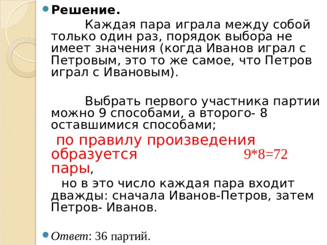 Решение.   Каждая пара играла между собой только один раз, порядок выбора не имеет значения (когда Иванов играл с Петровым, это то же самое, что Петров играл с Ивановым).  Выбрать первого участника партии можно 9 способами, а второго- 8 оставшимися способами;  по правилу произведения образуется 9*8=72 пары ,  но в это число каждая пара входит дважды: сначала Иванов-Петров, затем Петров- Иванов. Ответ : 36 партий. 