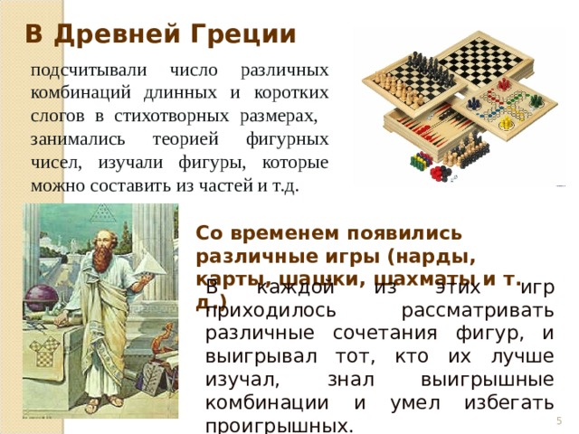 В каждой из этих игр приходилось рассматривать различные сочетания фигур, и выигрывал тот, кто их лучше изучал, знал выигрышные комбинации и умел избегать проигрышных. В Древней Греции подсчитывали число различных комбинаций длинных и коротких слогов в стихотворных размерах, занимались теорией фигурных чисел, изучали фигуры, которые можно составить из частей и т.д . Со временем появились различные игры (нарды, карты, шашки, шахматы и т. д.)  