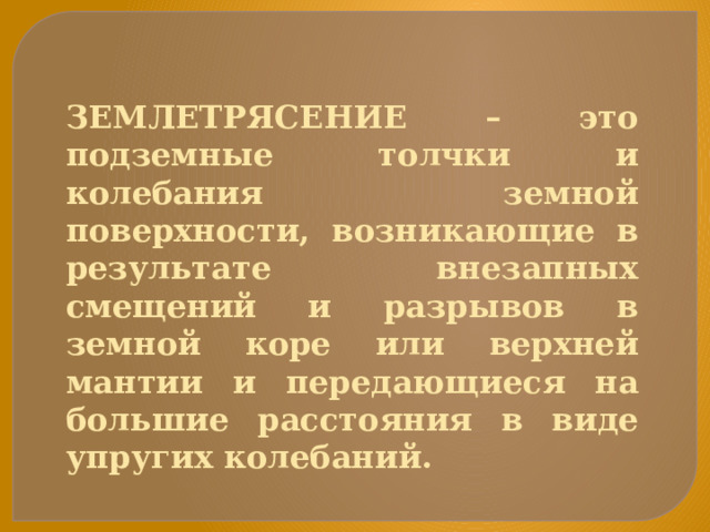 ЗЕМЛЕТРЯСЕНИЕ – это подземные толчки и колебания земной поверхности, возникающие в результате внезапных смещений и разрывов в земной коре или верхней мантии и передающиеся на большие расстояния в виде упругих колебаний.  