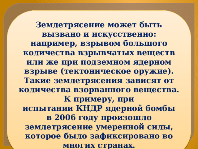 Землетрясение может быть вызвано и искусственно: например, взрывом большого количества взрывчатых веществ или же при подземном ядерном взрыве (тектоническое оружие). Такие землетрясения зависят от количества взорванного вещества. К примеру, при испытании КНДР ядерной бомбы в 2006 году произошло землетрясение умеренной силы, которое было зафиксировано во многих странах. 