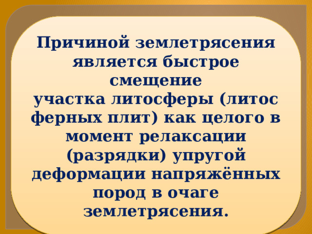 Причиной землетрясения является быстрое смещение участка литосферы (литосферных плит) как целого в момент релаксации (разрядки) упругой деформации напряжённых пород в очаге землетрясения. 