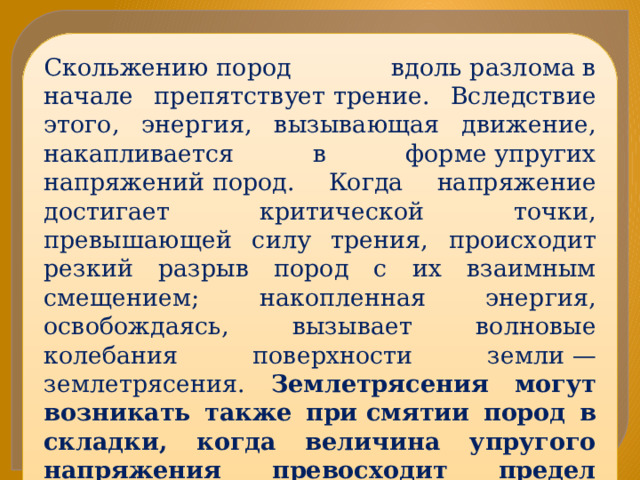 Скольжению пород вдоль разлома в начале препятствует трение. Вследствие этого, энергия, вызывающая движение, накапливается в форме упругих напряжений пород. Когда напряжение достигает критической точки, превышающей силу трения, происходит резкий разрыв пород с их взаимным смещением; накопленная энергия, освобождаясь, вызывает волновые колебания поверхности земли — землетрясения. Землетрясения могут возникать также при смятии пород в складки, когда величина упругого напряжения превосходит предел прочности пород, и они раскалываются, образуя разлом. 