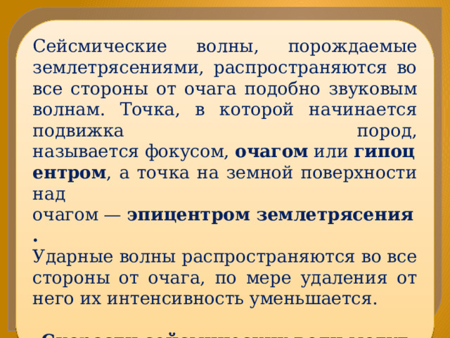 Сейсмические волны, порождаемые землетрясениями, распространяются во все стороны от очага подобно звуковым волнам. Точка, в которой начинается подвижка пород, называется фокусом,  очагом  или  гипоцентром , а точка на земной поверхности над очагом —  эпицентром землетрясения. Ударные волны распространяются во все стороны от очага, по мере удаления от него их интенсивность уменьшается. Скорости сейсмических волн могут достигать 10 км/с. 
