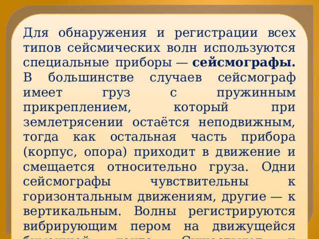 Для обнаружения и регистрации всех типов сейсмических волн используются специальные приборы —  сейсмографы. В большинстве случаев сейсмограф имеет груз с пружинным прикреплением, который при землетрясении остаётся неподвижным, тогда как остальная часть прибора (корпус, опора) приходит в движение и смещается относительно груза. Одни сейсмографы чувствительны к горизонтальным движениям, другие — к вертикальным. Волны регистрируются вибрирующим пером на движущейся бумажной ленте. Существуют и электронные сейсмографы (без бумажной ленты) 
