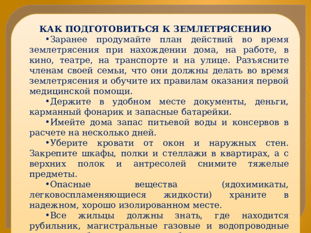 КАК ПОДГОТОВИТЬСЯ К ЗЕМЛЕТРЯСЕНИЮ Заранее продумайте план действий во время землетрясения при нахождении дома, на работе, в кино, театре, на транспорте и на улице. Разъясните членам своей семьи, что они должны делать во время землетрясения и обучите их правилам оказания первой медицинской помощи. Держите в удобном месте документы, деньги, карманный фонарик и запасные батарейки. Имейте дома запас питьевой воды и консервов в расчете на несколько дней. Уберите кровати от окон и наружных стен. Закрепите шкафы, полки и стеллажи в квартирах, а с верхних полок и антресолей снимите тяжелые предметы. Опасные вещества (ядохимикаты, легковоспламеняющиеся жидкости) храните в надежном, хорошо изолированном месте. Все жильцы должны знать, где находится рубильник, магистральные газовые и водопроводные краны, чтобы в случае необходимости отключить электричество, газ и воду.   