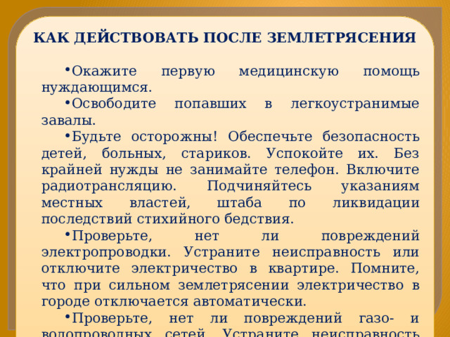 КАК ДЕЙСТВОВАТЬ ПОСЛЕ ЗЕМЛЕТРЯСЕНИЯ Окажите первую медицинскую помощь нуждающимся. Освободите попавших в легкоустранимые завалы. Будьте осторожны! Обеспечьте безопасность детей, больных, стариков. Успокойте их. Без крайней нужды не занимайте телефон. Включите радиотрансляцию. Подчиняйтесь указаниям местных властей, штаба по ликвидации последствий стихийного бедствия. Проверьте, нет ли повреждений электропроводки. Устраните неисправность или отключите электричество в квартире. Помните, что при сильном землетрясении электричество в городе отключается автоматически. Проверьте, нет ли повреждений газо- и водопроводных сетей. Устраните неисправность или отключите сети. Не пользуйтесь открытым огнем. Спускаясь по лестнице, будьте осторожны, убедитесь в ее прочности. 