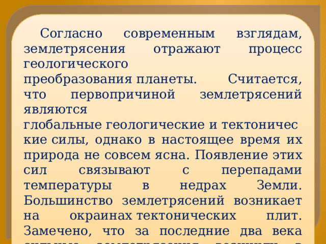 Согласно современным взглядам, землетрясения отражают процесс геологического преобразования планеты. Считается, что первопричиной землетрясений являются глобальные геологические и тектонические силы, однако в настоящее время их природа не совсем ясна. Появление этих сил связывают с перепадами температуры в недрах Земли. Большинство землетрясений возникает на окраинах тектонических плит. Замечено, что за последние два века сильные землетрясения возникли в результате вспарывания крупных разломов, выходящих на поверхность 