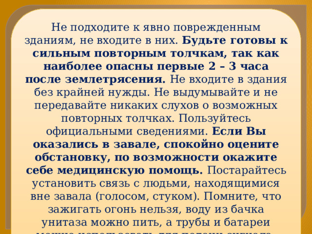 Не подходите к явно поврежденным зданиям, не входите в них. Будьте готовы к сильным повторным толчкам, так как наиболее опасны первые 2 – 3 часа после землетрясения. Не входите в здания без крайней нужды. Не выдумывайте и не передавайте никаких слухов о возможных повторных толчках. Пользуйтесь официальными сведениями. Если Вы оказались в завале, спокойно оцените обстановку, по возможности окажите себе медицинскую помощь. Постарайтесь установить связь с людьми, находящимися вне завала (голосом, стуком). Помните, что зажигать огонь нельзя, воду из бачка унитаза можно пить, а трубы и батареи можно использовать для подачи сигнала. Экономьте силы. Человек может обходиться без пищи более полумесяца. 