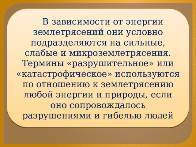 В зависимости от энергии землетрясений они условно подразделяются на сильные, слабые и микроземлетрясения. Термины «разрушительное» или «катастрофическое» используются по отношению к землетрясению любой энергии и природы, если оно сопровождалось разрушениями и гибелью людей 