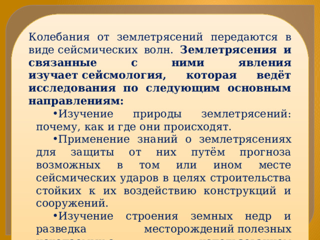 Колебания от землетрясений передаются в виде сейсмических волн. Землетрясения и связанные с ними явления изучает сейсмология, которая ведёт исследования по следующим основным направлениям: Изучение природы землетрясений: почему, как и где они происходят. Применение знаний о землетрясениях для защиты от них путём прогноза возможных в том или ином месте сейсмических ударов в целях строительства стойких к их воздействию конструкций и сооружений. Изучение строения земных недр и разведка месторождений полезных ископаемых с использованием сейсмических волн от землетрясений и искусственных сейсмических источников 