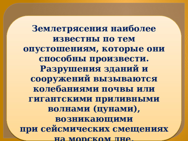 Землетрясения наиболее известны по тем опустошениям, которые они способны произвести. Разрушения зданий и сооружений вызываются колебаниями почвы или гигантскими приливными волнами (цунами), возникающими при сейсмических смещениях на морском дне. 