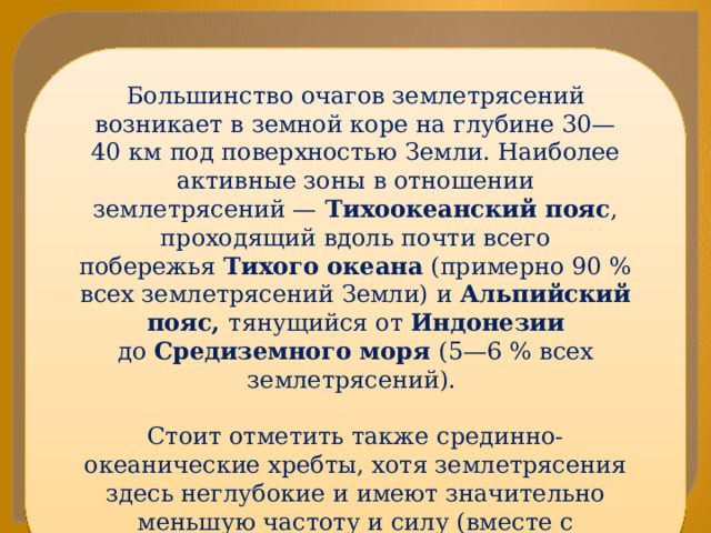 Большинство очагов землетрясений возникает в земной коре на глубине 30—40 км под поверхностью Земли. Наиболее активные зоны в отношении землетрясений —  Тихоокеанский пояс , проходящий вдоль почти всего побережья  Тихого океана  (примерно 90 % всех землетрясений Земли) и  Альпийский пояс, тянущийся от  Индонезии до  Средиземного моря  (5—6 % всех землетрясений). Стоит отметить также срединно-океанические хребты, хотя землетрясения здесь неглубокие и имеют значительно меньшую частоту и силу (вместе с землетрясениями внутри плит составляют 4—5 % всех землетрясений 