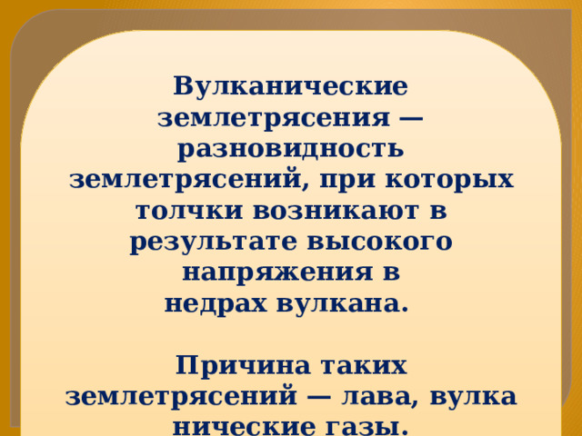 Вулканические землетрясения — разновидность землетрясений, при которых толчки возникают в результате высокого напряжения в недрах вулкана.  Причина таких землетрясений — лава, вулканические газы. Землетрясения этого типа слабы, но продолжаются долго, многократно — недели и месяцы 