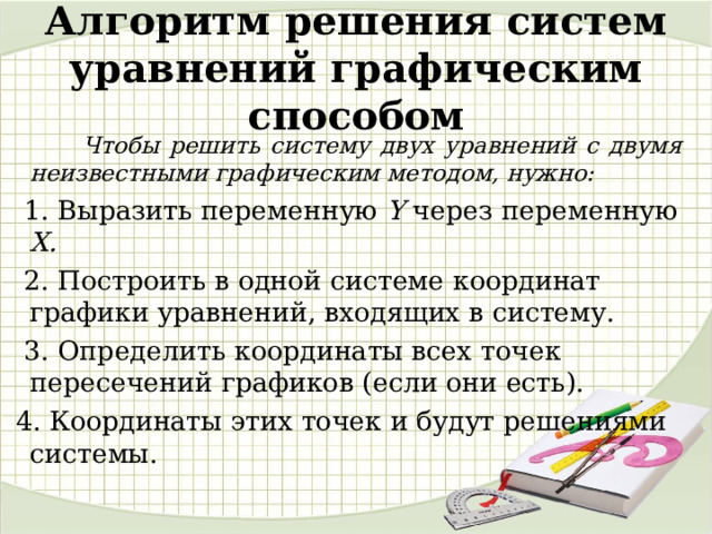 Алгоритм решения систем уравнений графическим способом  Чтобы решить систему двух уравнений с двумя неизвестными графическим методом, нужно:  1. Выразить переменную Y через переменную Х.  2. Построить в одной системе координат графики уравнений, входящих в систему.  3. Определить координаты всех точек пересечений графиков (если они есть).  4. Координаты этих точек и будут решениями системы. 