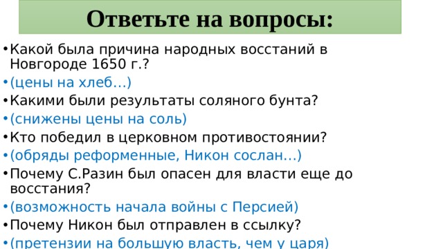 Ответьте на вопросы: Какой была причина народных восстаний в Новгороде 1650 г.? (цены на хлеб…) Какими были результаты соляного бунта? (снижены цены на соль) Кто победил в церковном противостоянии? (обряды реформенные, Никон сослан…) Почему С.Разин был опасен для власти еще до восстания? (возможность начала войны с Персией) Почему Никон был отправлен в ссылку? (претензии на большую власть, чем у царя) 
