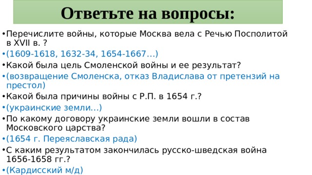 Ответьте на вопросы: Перечислите войны, которые Москва вела с Речью Посполитой в XVII в. ? (1609-1618, 1632-34, 1654-1667…) Какой была цель Смоленской войны и ее результат? (возвращение Смоленска, отказ Владислава от претензий на престол) Какой была причины войны с Р.П. в 1654 г.? (украинские земли…) По какому договору украинские земли вошли в состав Московского царства? (1654 г. Переяславская рада) С каким результатом закончилась русско-шведская война 1656-1658 гг.? (Кардисский м/д) 