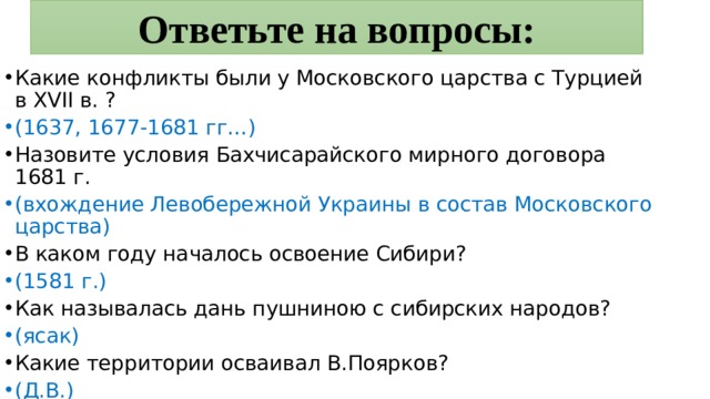 Ответьте на вопросы: Какие конфликты были у Московского царства с Турцией в XVII в. ? (1637, 1677-1681 гг…) Назовите условия Бахчисарайского мирного договора 1681 г. (вхождение Левобережной Украины в состав Московского царства) В каком году началось освоение Сибири? (1581 г.) Как называлась дань пушниною с сибирских народов? (ясак) Какие территории осваивал В.Поярков? (Д.В.) 