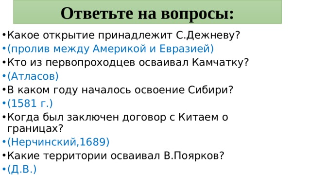 Ответьте на вопросы: Какое открытие принадлежит С.Дежневу? (пролив между Америкой и Евразией) Кто из первопроходцев осваивал Камчатку? (Атласов) В каком году началось освоение Сибири? (1581 г.) Когда был заключен договор с Китаем о границах? (Нерчинский,1689) Какие территории осваивал В.Поярков? (Д.В.) 