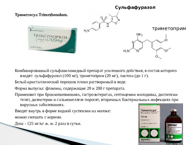  Триметосул Trimethosulum.         Комбинированный сульфаниламидный препарат усиленного действия, в состав которого входят: сульфафуразол (100 мг), триметоприм (20 мг), лактоза (до 1 г). Белый кристаллический порошок плохо растворимый в воде. Форма выпуска: флаконы, содержащие 20 и 200 г препарата. Применяют при бронхопневмониях, гастроэнтеритах, септицемии молодняка, диспепсии телят, дизентерии и сальмонеллезе поросят, вторичных бактериальных инфекциях при вирусных заболеваниях. Вводят внутрь в форме водной суспензии на молоке: можно смешать с кормом. Доза - 125 мг/кг ж. м. 2 раза в сутки. Сульфафуразол   триметоприм 