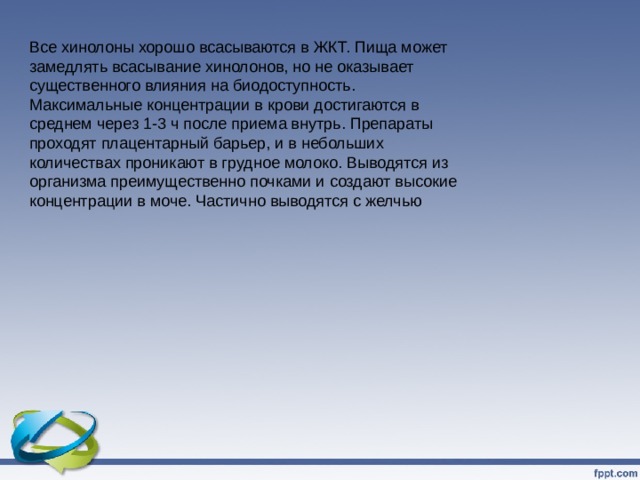 Все хинолоны хорошо всасываются в ЖКТ. Пища может замедлять всасывание хинолонов, но не оказывает существенного влияния на биодоступность. Максимальные концентрации в крови достигаются в среднем через 1-3 ч после приема внутрь. Препараты проходят плацентарный барьер, и в небольших количествах проникают в грудное молоко. Выводятся из организма преимущественно почками и создают высокие концентрации в моче. Частично выводятся с желчью 