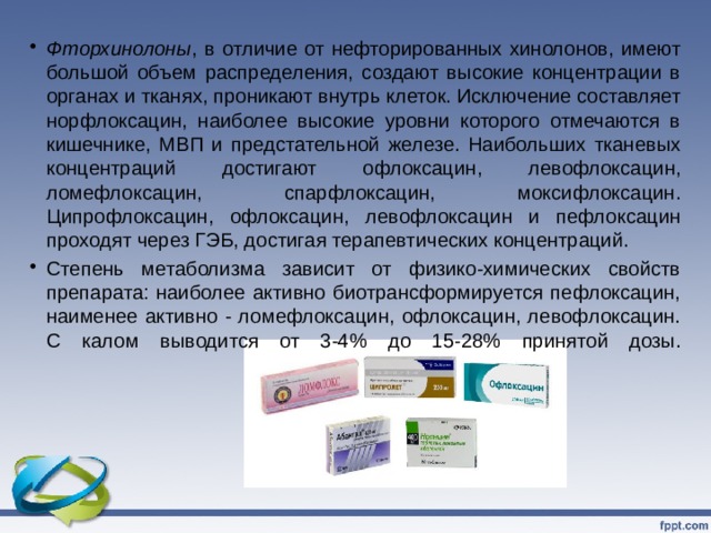 Фторхинолоны , в отличие от нефторированных хинолонов, имеют большой объем распределения, создают высокие концентрации в органах и тканях, проникают внутрь клеток. Исключение составляет норфлоксацин, наиболее высокие уровни которого отмечаются в кишечнике, МВП и предстательной железе. Наибольших тканевых концентраций достигают офлоксацин, левофлоксацин, ломефлоксацин, спарфлоксацин, моксифлоксацин. Ципрофлоксацин, офлоксацин, левофлоксацин и пефлоксацин проходят через ГЭБ, достигая терапевтических концентраций. Степень метаболизма зависит от физико-химических свойств препарата: наиболее активно биотрансформируется пефлоксацин, наименее активно - ломефлоксацин, офлоксацин, левофлоксацин. С калом выводится от 3-4% до 15-28% принятой дозы.   
