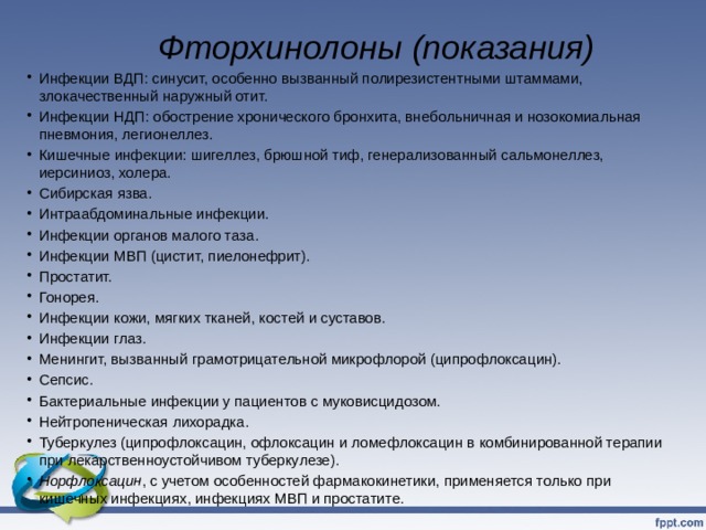  Фторхинолоны (показания)   Инфекции ВДП: синусит, особенно вызванный полирезистентными штаммами, злокачественный наружный отит. Инфекции НДП: обострение хронического бронхита, внебольничная и нозокомиальная пневмония, легионеллез. Кишечные инфекции: шигеллез, брюшной тиф, генерализованный сальмонеллез, иерсиниоз, холера. Сибирская язва. Интраабдоминальные инфекции. Инфекции органов малого таза. Инфекции МВП (цистит, пиелонефрит). Простатит. Гонорея. Инфекции кожи, мягких тканей, костей и суставов. Инфекции глаз. Менингит, вызванный грамотрицательной микрофлорой (ципрофлоксацин). Сепсис. Бактериальные инфекции у пациентов с муковисцидозом. Нейтропеническая лихорадка. Туберкулез (ципрофлоксацин, офлоксацин и ломефлоксацин в комбинированной терапии при лекарственноустойчивом туберкулезе). Норфлоксацин , с учетом особенностей фармакокинетики, применяется только при кишечных инфекциях, инфекциях МВП и простатите.   