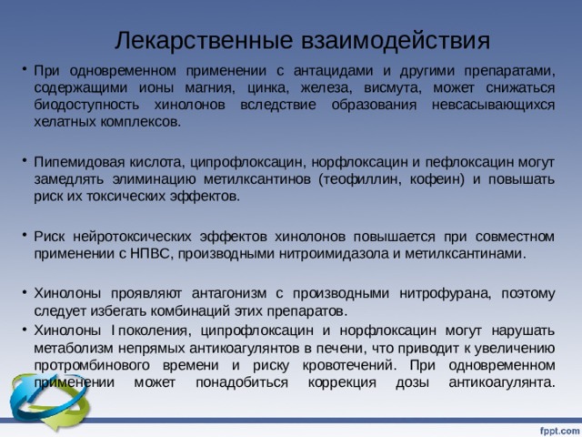 Лекарственные взаимодействия   При одновременном применении с антацидами и другими препаратами, содержащими ионы магния, цинка, железа, висмута, может снижаться биодоступность хинолонов вследствие образования невсасывающихся хелатных комплексов. Пипемидовая кислота, ципрофлоксацин, норфлоксацин и пефлоксацин могут замедлять элиминацию метилксантинов (теофиллин, кофеин) и повышать риск их токсических эффектов. Риск нейротоксических эффектов хинолонов повышается при совместном применении с НПВС, производными нитроимидазола и метилксантинами. Хинолоны проявляют антагонизм с производными нитрофурана, поэтому следует избегать комбинаций этих препаратов. Хинолоны I поколения, ципрофлоксацин и норфлоксацин могут нарушать метаболизм непрямых антикоагулянтов в печени, что приводит к увеличению протромбинового времени и риску кровотечений. При одновременном применении может понадобиться коррекция дозы антикоагулянта.   