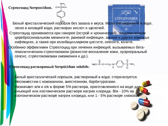 Стрептоцид Streptocidum.  Белый кристаллический порошок без запаха и вкуса. Мало растворимый в воде, легко в кипящей воде, растворах кислот и щелочей.  Стрептоцид применяется при гонорее (острой и хронической), эпидемическом цереброспинальном менингите, раневой инфекции, ангине и других кокковых инфекциях, а также при колибациллярном цистите, пиелите, колите. Особенно эффективен Стрептоцид при лечении инфекций, вызываемых бета-гемолитическим стрептококком (рожистое воспаление кожи, пуэрперальный сепсис, стрептококковая пневмония и др.).  Стрептоцид растворимый Strepticidum solubile.   Белый кристаллический порошок, растворимый в воде, стерилизуется. Несовместим с новокаином, анестезином, барбитуратами.  Назначают в/м и п/к в форме 5% раствора, приготовленного на воде для инъекций или изотоническом растворе натрия хлорида. В/в - 10% на изотоническом растворе натрия хлорида, или 1 - 5% растворе глюкозы.   