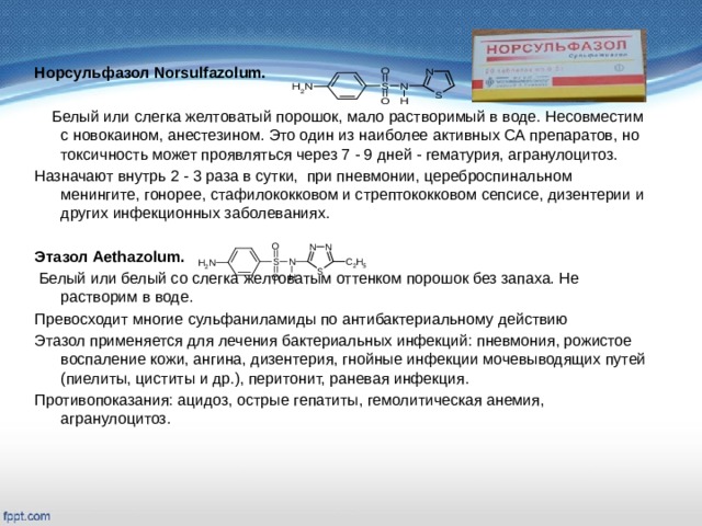   Норсульфазол Norsulfazolum.   Белый или слегка желтоватый порошок, мало растворимый в воде. Несовместим с новокаином, анестезином. Это один из наиболее активных СА препаратов, но токсичность может проявляться через 7 - 9 дней - гематурия, агранулоцитоз. Назначают внутрь 2 - 3 раза в сутки, при пневмонии, цереброспинальном менингите, гонорее, стафилококковом и стрептококковом сепсисе, дизентерии и других инфекционных заболеваниях. Этазол Aethazolum.  Белый или белый со слегка желтоватым оттенком порошок без запаха. Не растворим в воде. Превосходит многие сульфаниламиды по антибактериальному действию Этазол применяется для лечения бактериальных инфекций: пневмония, рожистое воспаление кожи, ангина, дизентерия, гнойные инфекции мочевыводящих путей (пиелиты, циститы и др.), перитонит, раневая инфекция. Противопоказания: ацидоз, острые гепатиты, гемолитическая анемия, агранулоцитоз.   