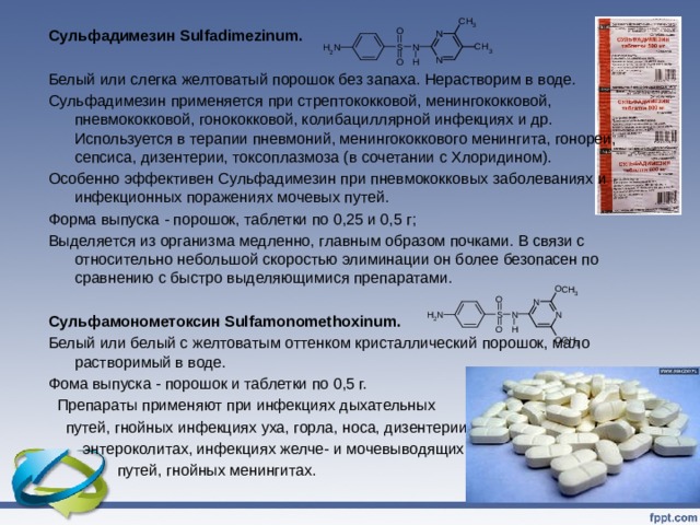 Сульфадимезин Sulfadimezinum.  Белый или слегка желтоватый порошок без запаха. Нерастворим в воде. Сульфадимезин применяется при стрептококковой, менингококковой, пневмококковой, гонококковой, колибациллярной инфекциях и др. Используется в терапии пневмоний, менингококкового менингита, гонореи, сепсиса, дизентерии, токсоплазмоза (в сочетании с Хлоридином). Особенно эффективен Сульфадимезин при пневмококковых заболеваниях и инфекционных поражениях мочевых путей. Форма выпуска - порошок, таблетки по 0,25 и 0,5 г; Выделяется из организма медленно, главным образом почками. В связи с относительно небольшой скоростью элиминации он более безопасен по сравнению с быстро выделяющимися препаратами. Сульфамонометоксин Sulfamonomethoxinum. Белый или белый с желтоватым оттенком кристаллический порошок, мало растворимый в воде. Фома выпуска - порошок и таблетки по 0,5 г.  Препараты применяют при инфекциях дыхательных  путей, гнойных инфекциях уха, горла, носа, дизентерии,  энтероколитах, инфекциях желче- и мочевыводящих  путей, гнойных менингитах.   