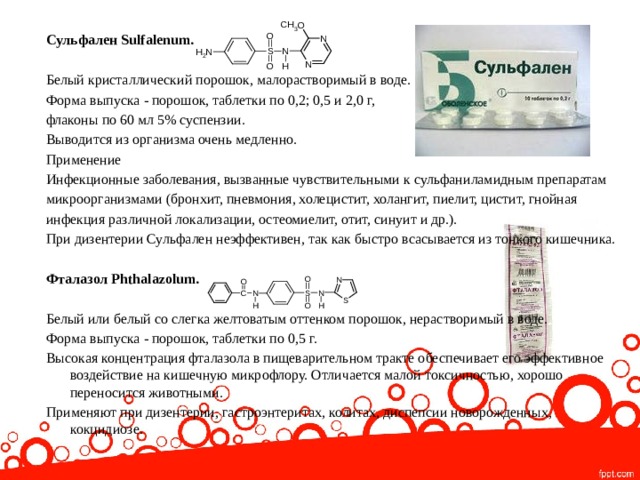  Сульфален Sulfalenum.  Белый кристаллический порошок, малорастворимый в воде. Форма выпуска - порошок, таблетки по 0,2; 0,5 и 2,0 г, флаконы по 60 мл 5% суспензии. Выводится из организма очень медленно. Применение Инфекционные заболевания, вызванные чувствительными к сульфаниламидным препаратам микроорганизмами (бронхит, пневмония, холецистит, холангит, пиелит, цистит, гнойная инфекция различной локализации, остеомиелит, отит, синуит и др.). При дизентерии Сульфален неэффективен, так как быстро всасывается из тонкого кишечника. Фталазол Phthalazolum.  Белый или белый со слегка желтоватым оттенком порошок, нерастворимый в воде. Форма выпуска - порошок, таблетки по 0,5 г. Высокая концентрация фталазола в пищеварительном тракте обеспечивает его эффективное воздействие на кишечную микрофлору. Отличается малой токсичностью, хорошо переносится животными. Применяют при дизентерии, гастроэнтеритах, колитах, диспепсии новорожденных, кокцидиозе.   