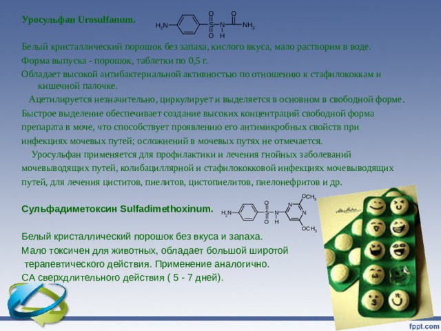 Уросульфан Urosulfanum.   Белый кристаллический порошок без запаха, кислого вкуса, мало растворим в воде. Форма выпуска - порошок, таблетки по 0,5 г. Обладает высокой антибактериальной активностью по отношению к стафилококкам и кишечной палочке.  Ацетилируется незначительно, циркулирует и выделяется в основном в свободной форме. Быстрое выделение обеспечивает создание высоких концентраций свободной форма препарата в моче, что способствует проявлению его антимикробных свойств при инфекциях мочевых путей; осложнений в мочевых путях не отмечается.  Уросульфан применяется для профилактики и лечения гнойных заболеваний мочевыводящих путей, колибациллярной и стафилококковой инфекциях мочевыводящих путей, для лечения циститов, пиелитов, цистопиелитов, пиелонефритов и др. Сульфадиметоксин Sulfadimethoxinum. Белый кристаллический порошок без вкуса и запаха. Мало токсичен для животных, обладает большой широтой  терапевтического действия. Применение аналогично. СА сверхдлительного действия ( 5 - 7 дней). 