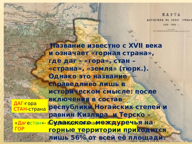 .   Название известно с XVII века и означает «горная страна», где даг – «гора», стан – «страна», «земля» (тюрк.). Однако это название справедливо лишь в историческом смысле: после включения в состав республики Ногайских степей и равнин Кизляра и Терско –Сулакского междуречья на горные территории приходится лишь 56% от всей её площади. . ДАГ -гора СТАН -страна « Даг е стан »- в переводе означает – СТРАНА ГОР 
