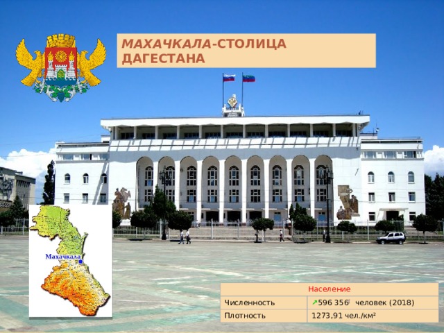 МАХАЧКАЛА -СТОЛИЦА ДАГЕСТАНА Махачкала́  —  город  на юге  России , на Кавказе, расположенный на берегу  Каспийского моря . Столица  Республики Дагестан . Третий по численности населения город  Северо-Кавказского региона  и крупнейший город  Северо-Кавказского федерального округа . Образует  городской округ город Махачкала . Является ядром почти миллионной  Махачкалинско -Каспийской агломерации Население Численность ↗ 596 356 [  человек (2018) Плотность 1273,91 чел./км²  